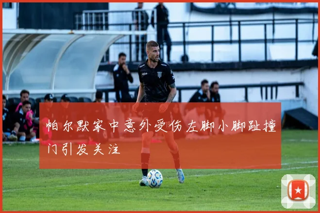 帕尔默家中意外受伤左脚小脚趾撞门引发关注