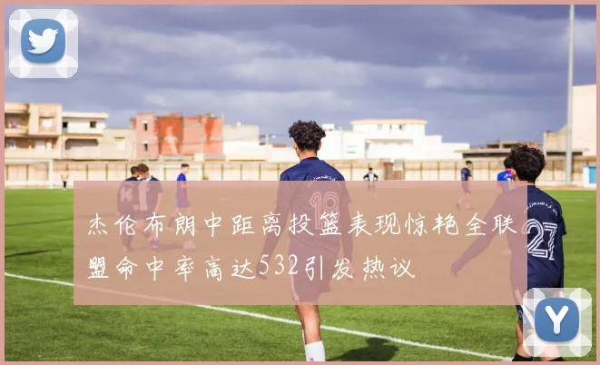 杰伦布朗中距离投篮表现惊艳全联盟命中率高达532引发热议