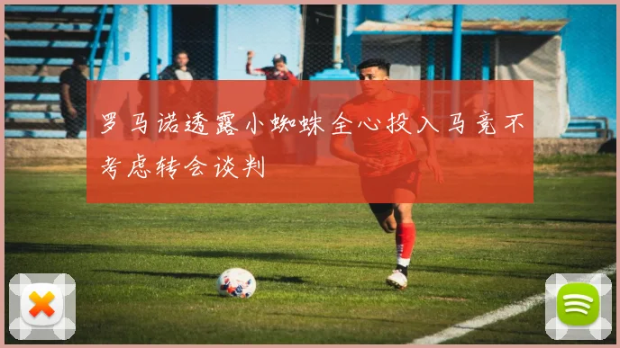 罗马诺透露小蜘蛛全心投入马竞不考虑转会谈判