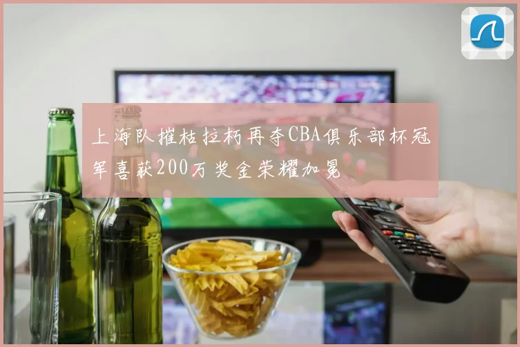 上海队摧枯拉朽再夺CBA俱乐部杯冠军喜获200万奖金荣耀加冕