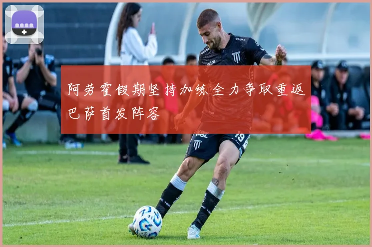 阿劳霍假期坚持加练全力争取重返巴萨首发阵容