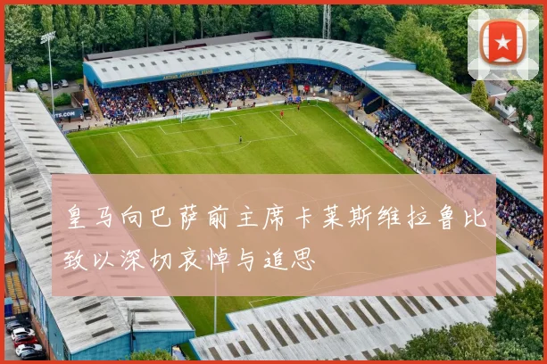 皇马向巴萨前主席卡莱斯维拉鲁比致以深切哀悼与追思