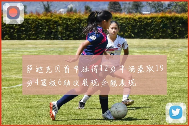 萨迪克贝首节独得12分半场豪取19分4篮板6助攻展现全能表现