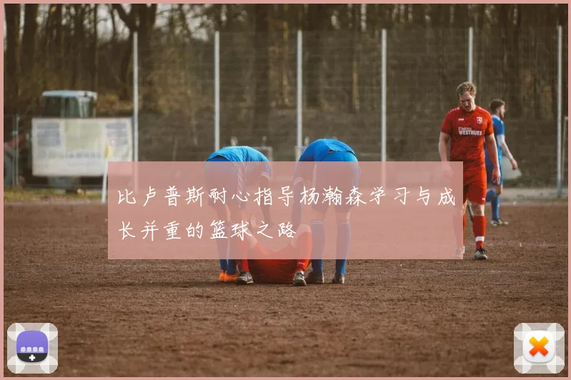 比卢普斯耐心指导杨瀚森学习与成长并重的篮球之路