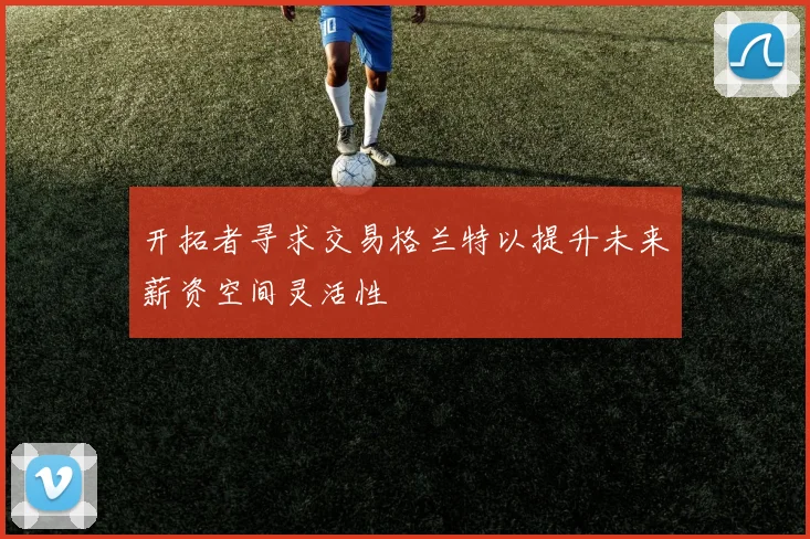 开拓者寻求交易格兰特以提升未来薪资空间灵活性