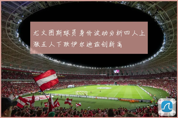 尤文图斯球员身价波动分析四人上涨五人下跌伊尔迪兹创新高