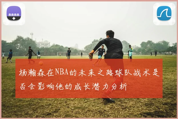 杨瀚森在NBA的未来之路球队战术是否会影响他的成长潜力分析