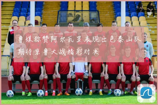 鲁媒称赞阿尔瓦罗表现出色泰山队期待京鲁大战精彩对决