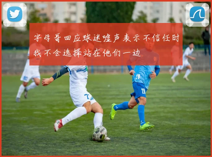 字母哥回应球迷嘘声表示不信任时我不会选择站在他们一边