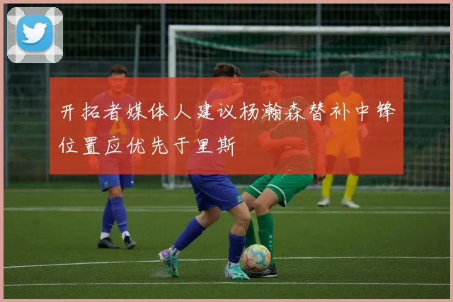 开拓者媒体人建议杨瀚森替补中锋位置应优先于里斯