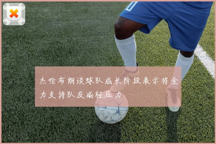 杰伦布朗谈球队成长阶段表示将全力支持队友减轻压力