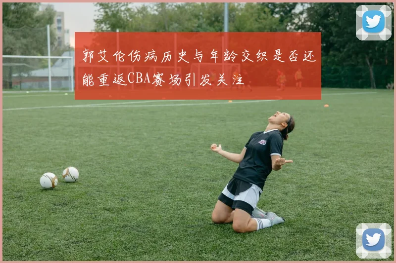 郭艾伦伤病历史与年龄交织是否还能重返CBA赛场引发关注