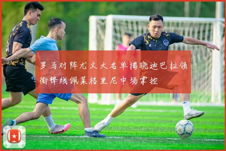 罗马对阵尤文大名单揭晓迪巴拉领衔锋线佩莱格里尼中场掌控