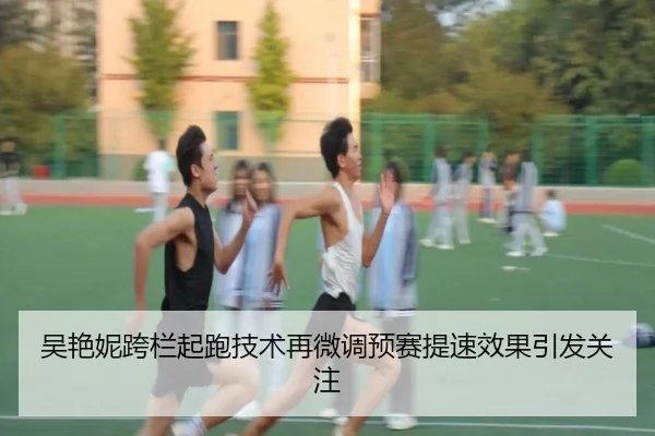 吴艳妮跨栏起跑技术再微调预赛提速效果引发关注(dafabet)