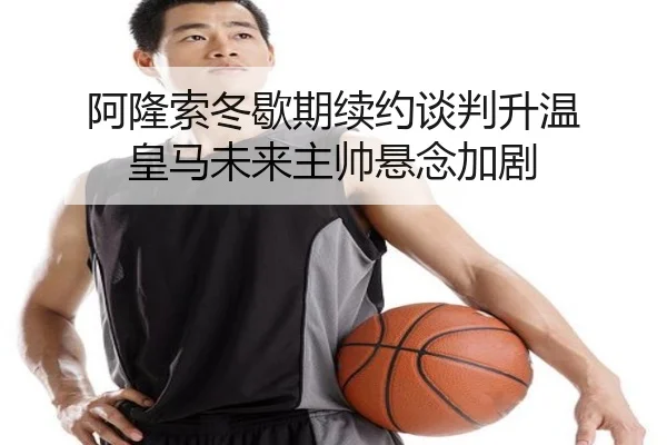 阿隆索冬歇期续约谈判升温 皇马未来主帅悬念加剧（dafabet）